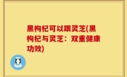 黑枸杞可以跟灵芝(黑枸杞与灵芝：双重健康功效)