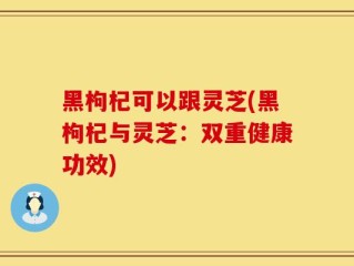 黑枸杞可以跟灵芝(黑枸杞与灵芝：双重健康功效)