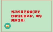 苦药粉灵芝胶囊(灵芝胶囊搭配苦药粉，助您健康优美)