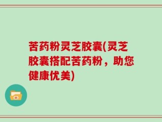苦药粉灵芝胶囊(灵芝胶囊搭配苦药粉，助您健康优美)