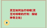 灵芝如何治疗咳嗽(灵芝对咳嗽的疗效：探秘神奇之处)