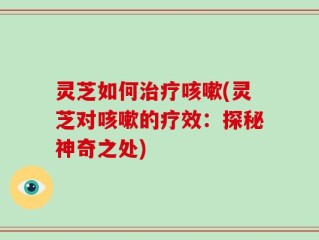 灵芝如何治疗咳嗽(灵芝对咳嗽的疗效：探秘神奇之处)