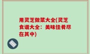 用灵芝做菜大全(灵芝食谱大全：美味佳肴尽在其中)