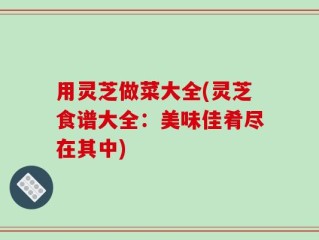 用灵芝做菜大全(灵芝食谱大全：美味佳肴尽在其中)