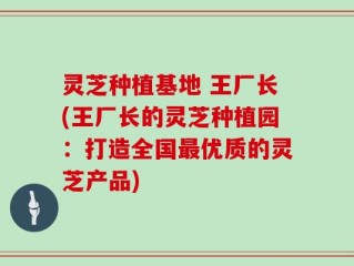 灵芝种植基地 王厂长(王厂长的灵芝种植园：打造全国最优质的灵芝产品)