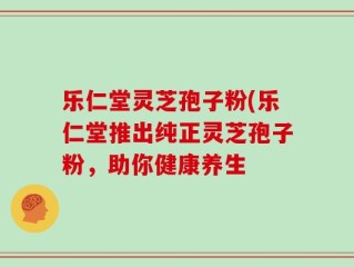乐仁堂灵芝孢子粉(乐仁堂推出纯正灵芝孢子粉，助你健康养生