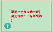 灵芝一个多少钱一斤(灵芝价格：一斤多少钱)