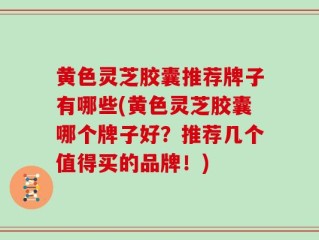 黄色灵芝胶囊推荐牌子有哪些(黄色灵芝胶囊哪个牌子好？推荐几个值得买的品牌！)