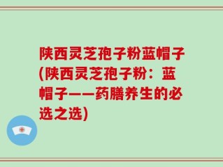 陕西灵芝孢子粉蓝帽子(陕西灵芝孢子粉：蓝帽子——药膳养生的必选之选)
