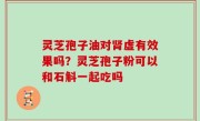 灵芝孢子油对肾虚有效果吗？灵芝孢子粉可以和石斛一起吃吗