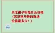 灵芝孢子粉是什么价格 (灵芝孢子粉的市场价格是多少？)