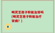 喝灵芝孢子粉能治肾吗(喝灵芝孢子粉能治疗肾病？)
