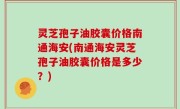 灵芝孢子油胶囊价格南通海安(南通海安灵芝孢子油胶囊价格是多少？)