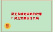 灵芝多糖对失眠的效果？灵芝主要治什么病