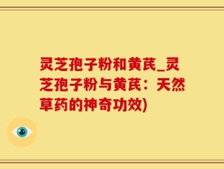 灵芝孢子粉和黄芪_灵芝孢子粉与黄芪：天然草药的神奇功效)