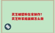 灵芝破壁粉在家制作？灵芝粉家庭面膜怎么做