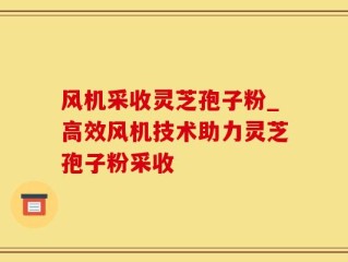 风机采收灵芝孢子粉_高效风机技术助力灵芝孢子粉采收
