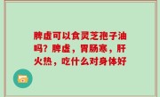 脾虚可以食灵芝孢子油吗？脾虚，胃肠寒，肝火热，吃什么对身体好