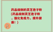药品级别的灵芝孢子粉(药品级别灵芝孢子粉，强化免疫力，提升健康！)