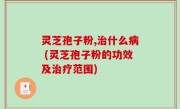 灵芝孢子粉,治什么病 (灵芝孢子粉的功效及治疗范围)