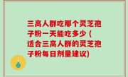 三高人群吃那个灵芝孢子粉一天能吃多少 (适合三高人群的灵芝孢子粉每日剂量建议)