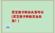 灵芝孢子粉白头发可以(灵芝孢子粉能否治白发？)