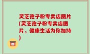 灵芝孢子粉专卖店图片(灵芝孢子粉专卖店图片，健康生活为你加持)