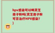 hpv感染可以喝灵芝孢子粉吗(灵芝孢子粉可否治疗HPV感染？)