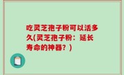 吃灵芝孢子粉可以活多久(灵芝孢子粉：延长寿命的神器？)