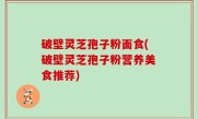 破壁灵芝孢子粉面食(破壁灵芝孢子粉营养美食推荐)