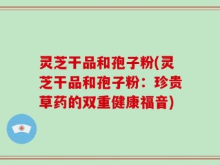 灵芝干品和孢子粉(灵芝干品和孢子粉：珍贵草药的双重健康福音)