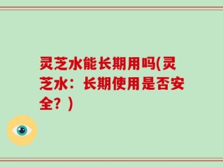 灵芝水能长期用吗(灵芝水：长期使用是否安全？)