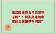 高尿酸能否食用灵芝孢子粉？？解答高尿酸患者的灵芝孢子粉问题？