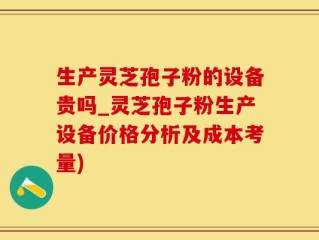生产灵芝孢子粉的设备贵吗_灵芝孢子粉生产设备价格分析及成本考量)