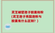 灵芝破壁孢子胶囊和粉(灵芝孢子壳裂孢粉与胶囊有什么区别？)