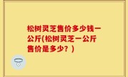 松树灵芝售价多少钱一公斤(松树灵芝一公斤售价是多少？)