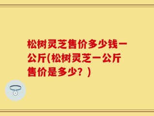 松树灵芝售价多少钱一公斤(松树灵芝一公斤售价是多少？)