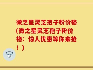 微之星灵芝孢子粉价格(微之星灵芝孢子粉价格：惊人优惠等你来抢！)