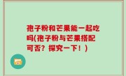 孢子粉和芒果能一起吃吗(孢子粉与芒果搭配可否？探究一下！)