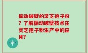 振动破壁的灵芝孢子粉？了解振动破壁技术在灵芝孢子粉生产中的应用？