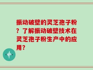 振动破壁的灵芝孢子粉？了解振动破壁技术在灵芝孢子粉生产中的应用？