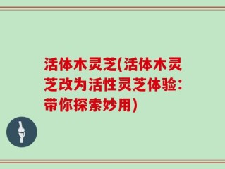 活体木灵芝(活体木灵芝改为活性灵芝体验：带你探索妙用)