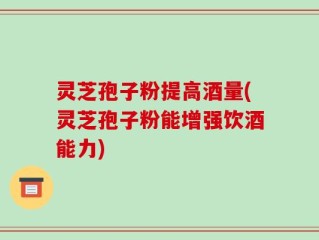 灵芝孢子粉提高酒量(灵芝孢子粉能增强饮酒能力)