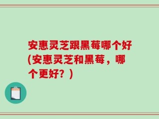 安惠灵芝跟黑莓哪个好(安惠灵芝和黑莓，哪个更好？)