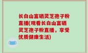 长白山富硒灵芝孢子粉直播(观看长白山富硒灵芝孢子粉直播，享受优质健康生活)