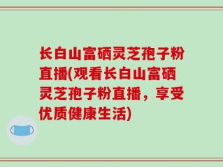 长白山富硒灵芝孢子粉直播(观看长白山富硒灵芝孢子粉直播，享受优质健康生活)