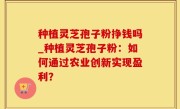 种植灵芝孢子粉挣钱吗_种植灵芝孢子粉：如何通过农业创新实现盈利？