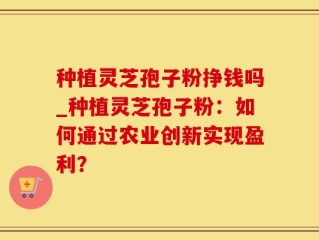 种植灵芝孢子粉挣钱吗_种植灵芝孢子粉：如何通过农业创新实现盈利？