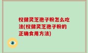 权健灵芝孢子粉怎么吃法(权健灵芝孢子粉的正确食用方法)