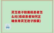 灵芝孢子胶囊癌患者怎么吃(癌症患者如何正确食用灵芝孢子胶囊)